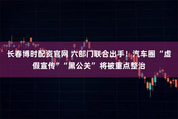 长春博时配资官网 六部门联合出手！汽车圈 “虚假宣传”“黑公关” 将被重点整治