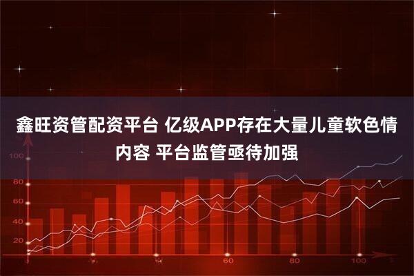 鑫旺资管配资平台 亿级APP存在大量儿童软色情内容 平台监管亟待加强