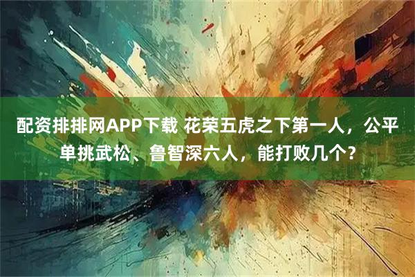 配资排排网APP下载 花荣五虎之下第一人，公平单挑武松、鲁智深六人，能打败几个？