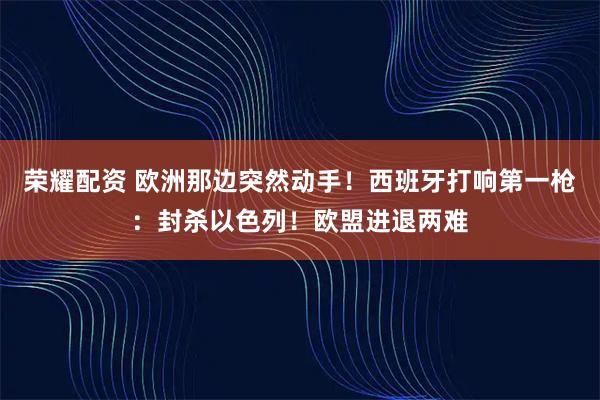 荣耀配资 欧洲那边突然动手！西班牙打响第一枪：封杀以色列！欧盟进退两难