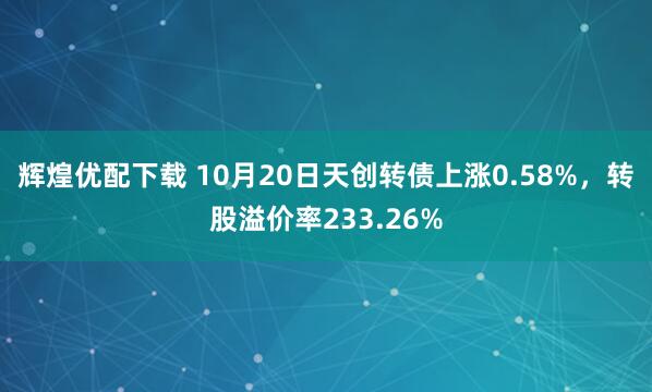 辉煌优配下载 10月20日天创转债上涨0.58%，转股溢价率233.26%