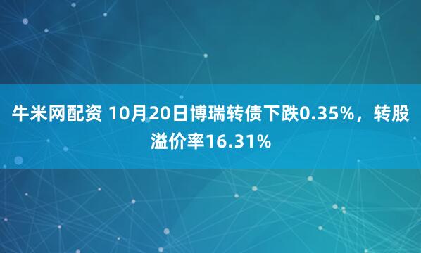 牛米网配资 10月20日博瑞转债下跌0.35%,转股溢价率16.31%
