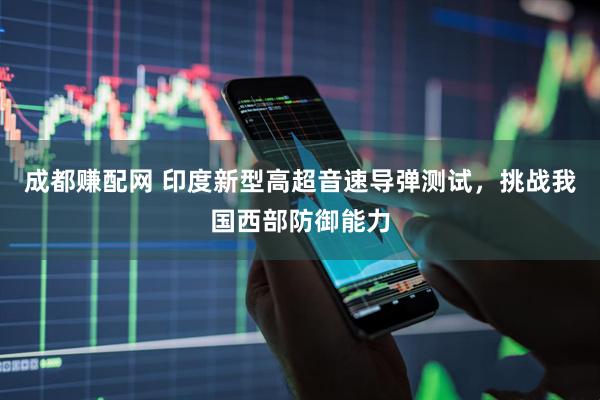 成都赚配网 印度新型高超音速导弹测试，挑战我国西部防御能力