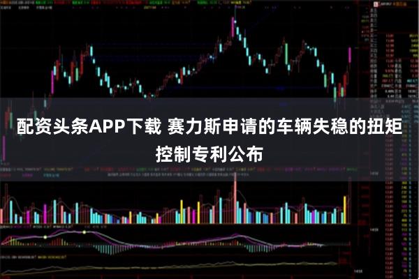 配资头条APP下载 赛力斯申请的车辆失稳的扭矩控制专利公布