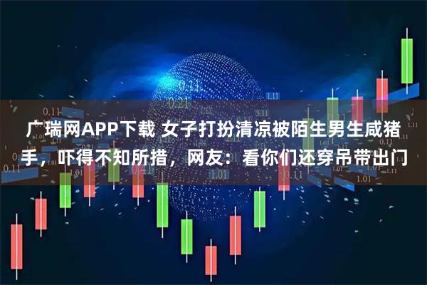 广瑞网APP下载 女子打扮清凉被陌生男生咸猪手，吓得不知所措，网友：看你们还穿吊带出门