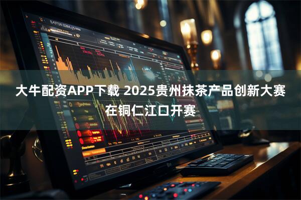 大牛配资APP下载 2025贵州抹茶产品创新大赛在铜仁江口开赛