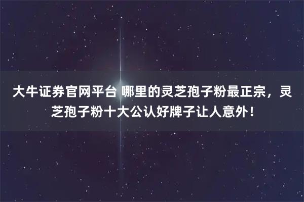 大牛证券官网平台 哪里的灵芝孢子粉最正宗，灵芝孢子粉十大公认好牌子让人意外！