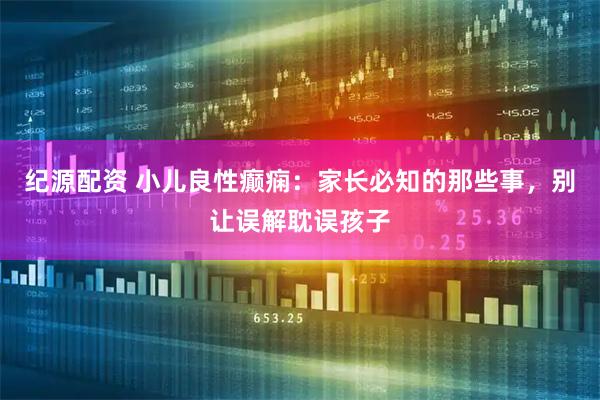 纪源配资 小儿良性癫痫：家长必知的那些事，别让误解耽误孩子