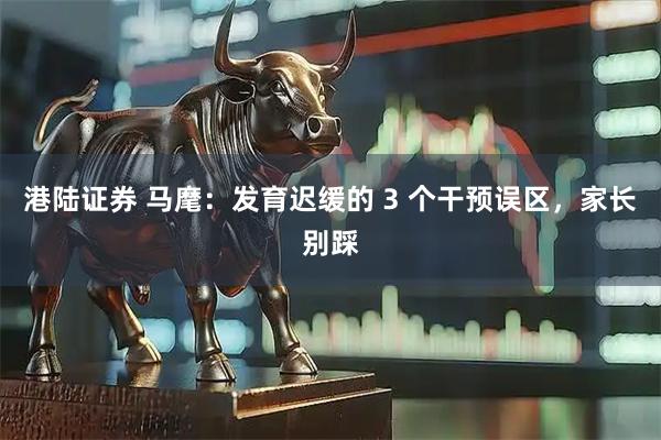 港陆证券 马麾:发育迟缓的 3 个干预误区,家长别踩