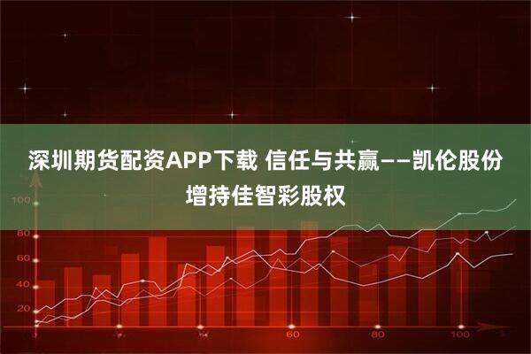 深圳期货配资APP下载 信任与共赢——凯伦股份增持佳智彩股权