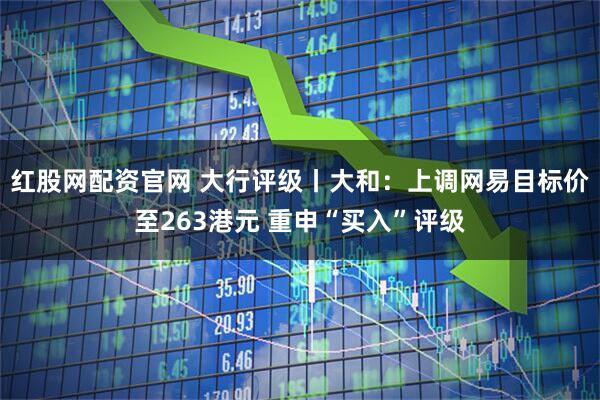 红股网配资官网 大行评级丨大和：上调网易目标价至263港元 重申“买入”评级