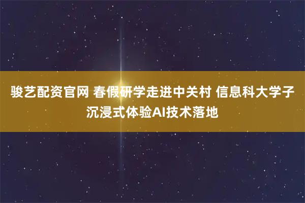 骏艺配资官网 春假研学走进中关村 信息科大学子沉浸式体验AI技术落地
