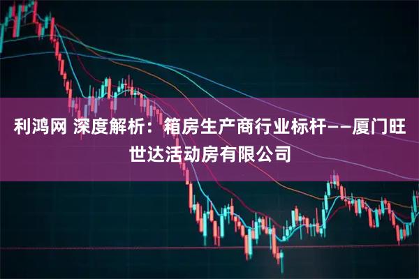 利鸿网 深度解析：箱房生产商行业标杆——厦门旺世达活动房有限公司