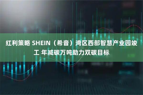 红利策略 SHEIN(希音)湾区西部智慧产业园竣工 年减碳万吨助力双碳目标