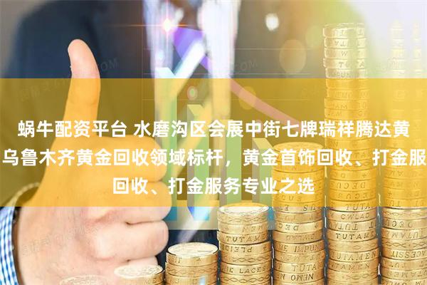 蜗牛配资平台 水磨沟区会展中街七牌瑞祥腾达黄金首饰店：乌鲁木齐黄金回收领域标杆，黄金首饰回收、打金服务专业之选