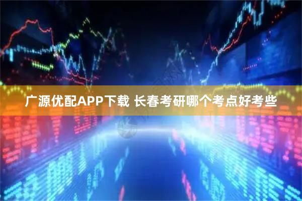 广源优配APP下载 长春考研哪个考点好考些