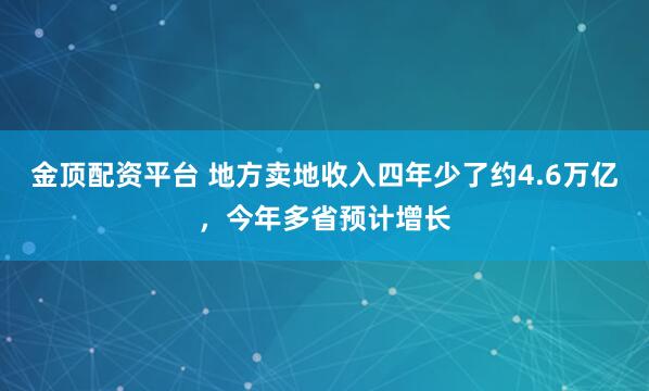 金顶配资平台 地方卖地收入四年少了约4.6万亿，今年多省预计增长