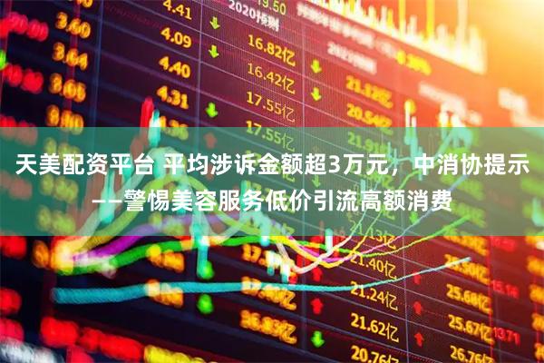 天美配资平台 平均涉诉金额超3万元，中消协提示——警惕美容服务低价引流高额消费