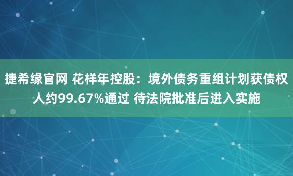 捷希缘官网 花样年控股：境外债务重组计划获债权人约99.67%通过 待法院批准后进入实施