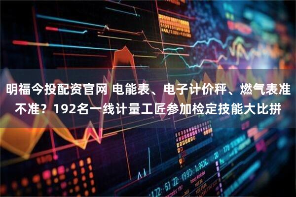 明福今投配资官网 电能表、电子计价秤、燃气表准不准?192名一线计量工匠参加检定技能大比拼