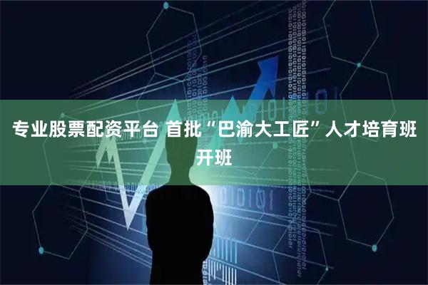 专业股票配资平台 首批“巴渝大工匠”人才培育班开班