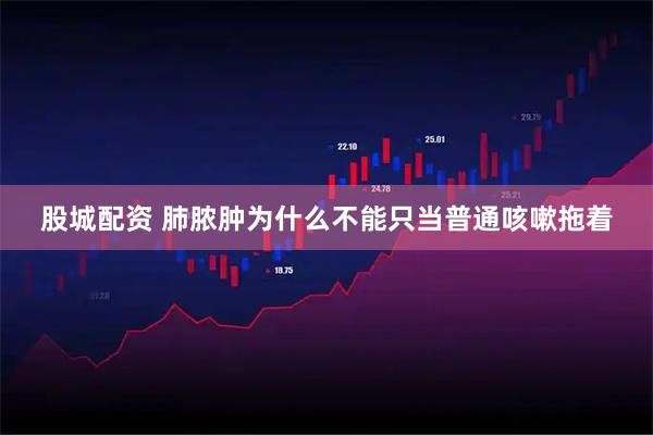 股城配资 肺脓肿为什么不能只当普通咳嗽拖着