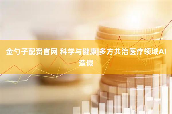 金勺子配资官网 科学与健康|多方共治医疗领域AI造假
